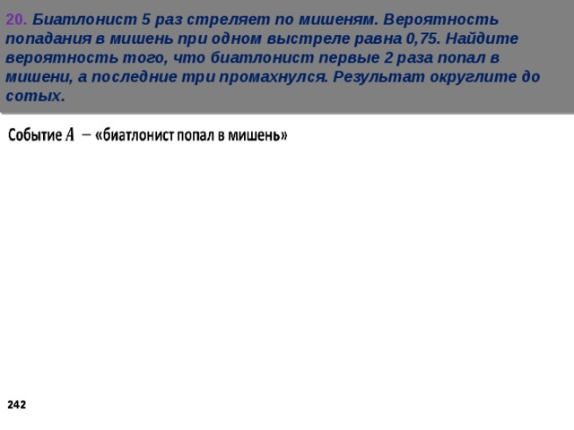 20.  Биатлонист 5 раз стреляет по мишеням. Вероятность попадания в мишень при одном выстреле равна 0,75. Найдите вероятность того, что биатлонист первые 2 раза попал в мишени, а последние три промахнулся. Результат округлите до сотых.    