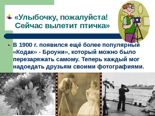  «Улыбочку, пожалуйста!  Сейчас вылетит птичка» В 1900 г. появился ещё более популярный «Кодак» - Броуни», который можно было перезаряжать самому. Теперь каждый мог надоедать друзьям своими фотографиями. 