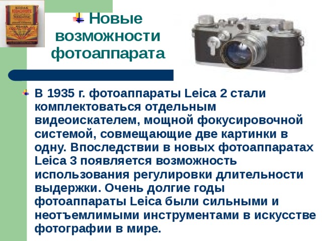  Новые возможности фотоаппарата В 1935 г. фотоаппараты Leica 2 стали комплектоваться отдельным видеоискателем, мощной фокусировочной системой, совмещающие две картинки в одну. Впоследствии в новых фотоаппаратах Leica 3 появляется возможность использования регулировки длительности выдержки. Очень долгие годы фотоаппараты Leica были сильными и неотъемлимыми инструментами в искусстве фотографии в мире. 