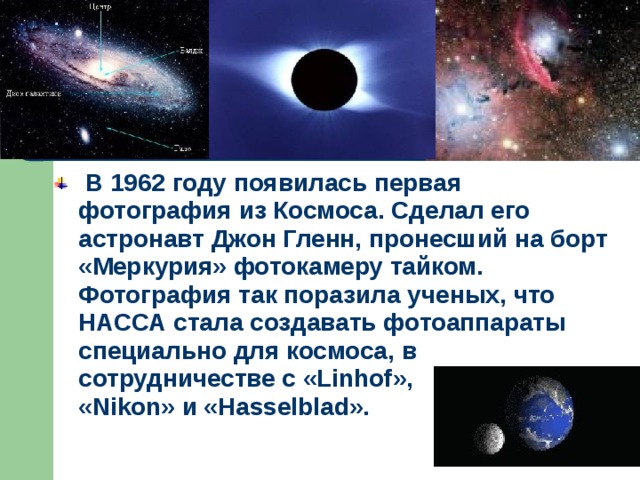  В 1962 году появилась первая фотография из Космоса. Сделал его астронавт Джон Гленн, пронесший на борт «Меркурия» фотокамеру тайком. Фотография так поразила ученых, что НАССА стала создавать фотоаппараты специально для космоса, в сотрудничестве с «Linhof», «Nikon» и «Hasselblad». 