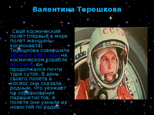 Валентина Терешкова    Свой космический полёт (первый в мире полёт женщины-космонавта) Терешкова совершила 16 июня  1963 года на космическом корабле Восток-6 , он продолжался почти трое суток. В день своего полёта в космос она сказала родным, что уезжает на соревнования парашютистов, о полёте они узнали из новостей по радио. 