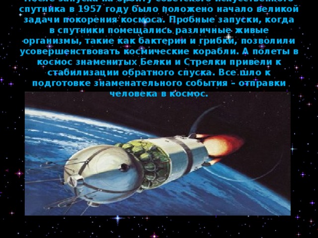      После запуска на орбиту советского искусственного спутника в 1957 году было положено начало великой задачи покорения космоса. Пробные запуски, когда в спутники помещались различные живые организмы, такие как бактерии и грибки, позволили усовершенствовать космические корабли. А полеты в космос знаменитых Белки и Стрелки привели к стабилизации обратного спуска. Все шло к подготовке знаменательного события – отправки человека в космос.   