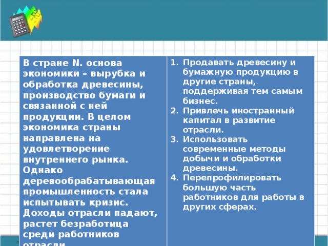 В стране N. основа экономики – вырубка и обработка древесины, производство бумаги и связанной с ней продукции. В целом экономика страны направлена на удовлетворение внутреннего рынка. Однако деревообрабатывающая промышленность стала испытывать кризис. Доходы отрасли падают, растет безработица среди работников отрасли.  Продавать древесину и бумажную продукцию в другие страны, поддерживая тем самым бизнес. Привлечь иностранный капитал в развитие отрасли. Использовать современные методы добычи и обработки древесины. Перепрофилировать большую часть работников для работы в других сферах.   