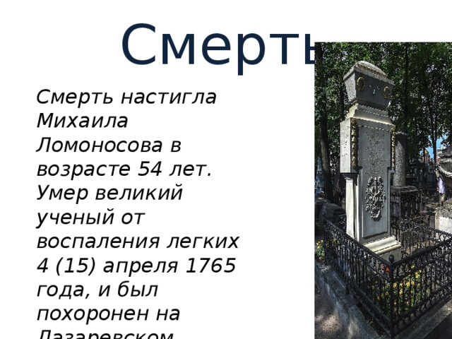 Смерть Смерть настигла Михаила Ломоносова в возрасте 54 лет. Умер великий ученый от воспаления легких 4 (15) апреля 1765 года, и был похоронен на Лазаревском кладбище в Санкт-Петербурге. 