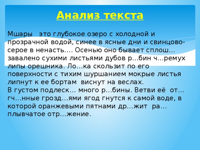 Анализ текста   Мшары это глубокое озеро с холодной и прозрачной водой, синее в ясные дни и свинцово-серое в ненасть…. Осенью оно бывает сплош… завалено сухими листьями дубов р…бин ч…ремух липы орешника. Ло…ка скользит по его поверхности с тихим шуршанием мокрые листья липнут к ее бортам виснут на веслах. В густом подлеск… много р…бины. Ветви её от…гч…нные грозд…ями ягод гнутся к самой воде, в которой оранжевыми пятнами др…жит ра…плывчатое отр…жение.    