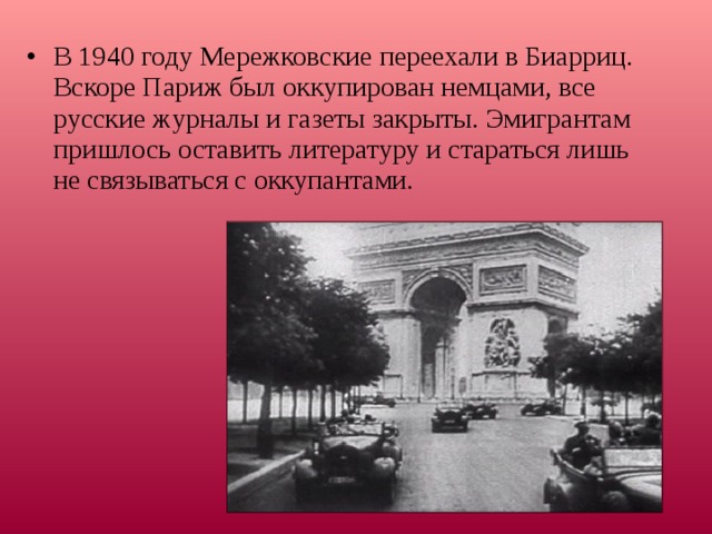 В 1940 году Мережковские переехали в Биарриц. Вскоре Париж был оккупирован немцами, все русские журналы и газеты закрыты. Эмигрантам пришлось оставить литературу и стараться лишь не связываться с оккупантами.   