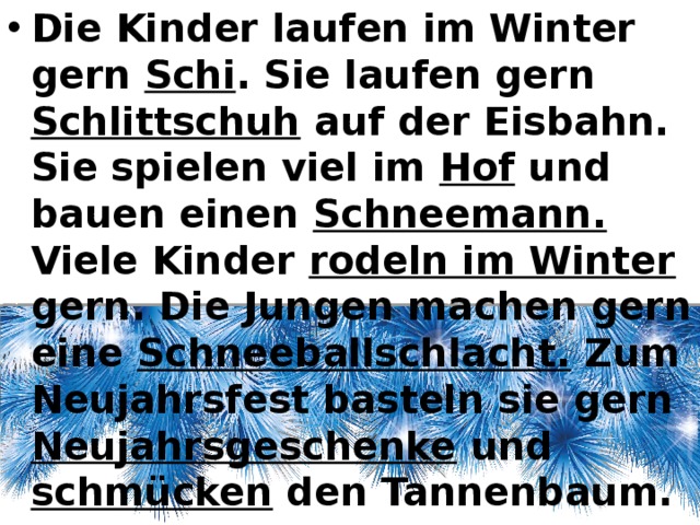 Die Kinder laufen im Winter gern Schi . Sie laufen gern Schlittschuh auf der Eisbahn. Sie spielen viel im Hof und bauen einen Schneemann. Viele Kinder rodeln im Winter gern. Die Jungen machen gern eine Schneeballschlacht. Zum Neujahrsfest basteln sie gern Neujahrsgeschenke und schmücken den Tannenbaum. 