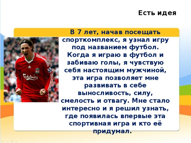 Есть идея В 7 лет, начав посещать спорткомплекс, я узнал игру под названием футбол. Когда я играю в футбол и забиваю голы, я чувствую себя настоящим мужчиной, эта игра позволяет мне развивать в себе выносливость, силу, смелость и отвагу. Мне стало интересно и я решил узнать, где появилась впервые эта спортивная игра и кто её придумал .  