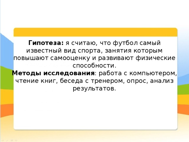  Гипотеза: я считаю, что футбол самый известный вид спорта, занятия которым повышают самооценку и развивают физические способности.  Методы исследования : работа с компьютером, чтение книг, беседа с тренером, опрос, анализ результатов.    