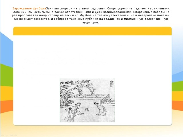 Зарождение футбола Занятия спортом - это залог здоровья. Спорт укрепляет, делает нас сильными, ловкими, выносливыми, а также ответственными и дисциплинированными. Спортивные победы не раз прославляли нашу страну на весь мир. Футбол не только увлекателен, но и невероятно полезен. Он не знает возрастов, и собирает тысячные публики на стадионах и миллионную телевизионную аудиторию.   