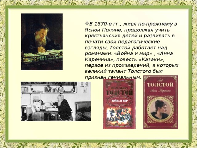 В 1870-е гг., живя по-прежнему в Ясной Поляне, продолжая учить крестьянских детей и развивать в печати свои педагогические взгляды, Толстой работает над романами: «Война и мир» , «Анна Каренина», повесть «Казаки», первое из произведений, в которых великий талант Толстого был признан гениальным. 