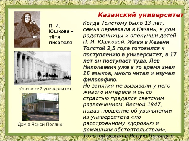 Казанский университет Когда Толстому было 13 лет, семья переехала в Казань, в дом родственницы и опекунши детей П. И. Юшковой.  Живя в Казани Толстой 2,5 года готовился к поступлению в университет, в 17 лет он поступает туда. Лев Николаевич уже в то время знал 16 языков, много читал и изучал философию. Но занятия не вызывали у него живого интереса и он со страстью предался светским развлечениям. Весной 1847, подав прошение об увольнении из университета «по расстроенному здоровью и домашним обстоятельствам», Толстой уехал в Ясную Поляну с твердым намерением изучить весь курс наук. Казанский университет . Дом в Ясной Поляне. 
