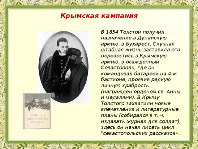 Крымская кампания В 1854 Толстой получил назначение в Дунайскую армию, в Бухарест. Скучная штабная жизнь заставила его перевестись в Крымскую армию, в осажденный Севастополь, где он командовал батареей на 4-м бастионе, проявив редкую личную храбрость (награжден орденом св. Анны и медалями). В Крыму Толстого захватили новые впечатления и литературные планы (собирался в т. ч. издавать журнал для солдат), здесь он начал писать цикл 