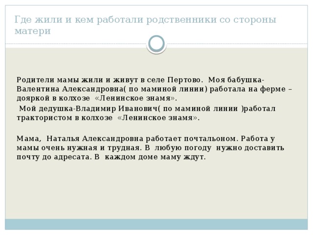 Где жили и кем работали родственники со стороны матери Родители мамы жили и живут в селе Пертово. Моя бабушка- Валентина Александровна( по маминой линии) работала на ферме –дояркой в колхозе «Ленинское знамя».  Мой дедушка-Владимир Иванович( по маминой линии )работал трактористом в колхозе «Ленинское знамя». Мама, Наталья Александровна работает почтальоном. Работа у мамы очень нужная и трудная. В любую погоду нужно доставить почту до адресата. В каждом доме маму ждут. 