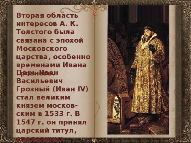 Вторая область интересов А. К. Толстого была связана с эпохой Московского царства, особенно временами Ивана Грозного. Царь Иван Васильевич Грозный (Иван IV) стал великим князем москов-ским в 1533 г. В 1547 г. он принял царский титул, сделавшись первым русским царем. 