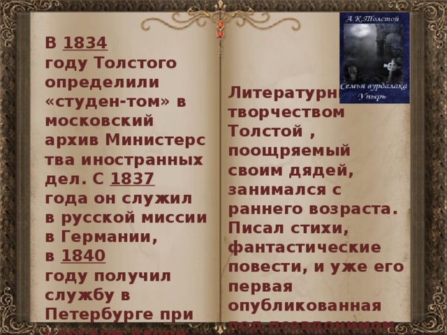 В  1834 году Толстого определили «студен-том» в московский архив Министерства иностранных дел. С  1837 года он служил в русской миссии в Германии, в  1840 году получил службу в Петербурге при царском дворе. В  1843 году — придворное звание камер-юнкера. Литературным творчеством Толстой , поощряемый своим дядей, занимался с раннего возраста. Писал стихи, фантастические повести, и уже его первая опубликованная под псевдонимом 