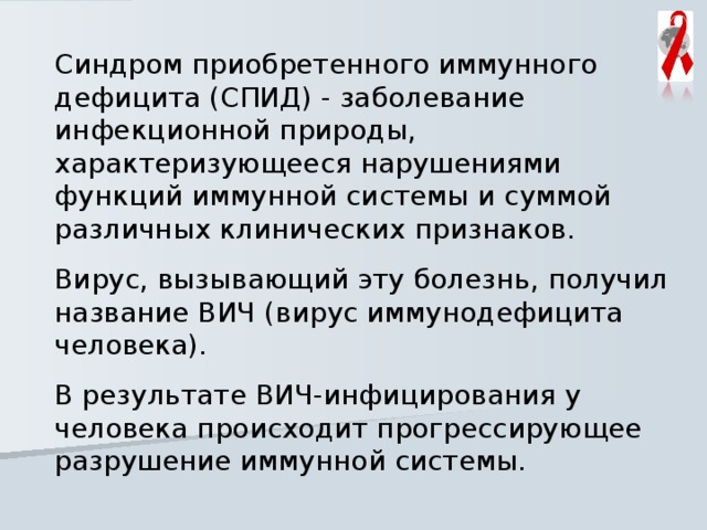 Синдром приобретенного иммунного дефицита (СПИД) - заболевание инфекционной природы, характеризующееся нарушениями функций иммунной системы и суммой различных клинических признаков. Вирус, вызывающий эту болезнь, получил название ВИЧ (вирус иммунодефицита человека). В результате ВИЧ-инфицирования у человека происходит прогрессирующее разрушение иммунной системы. 