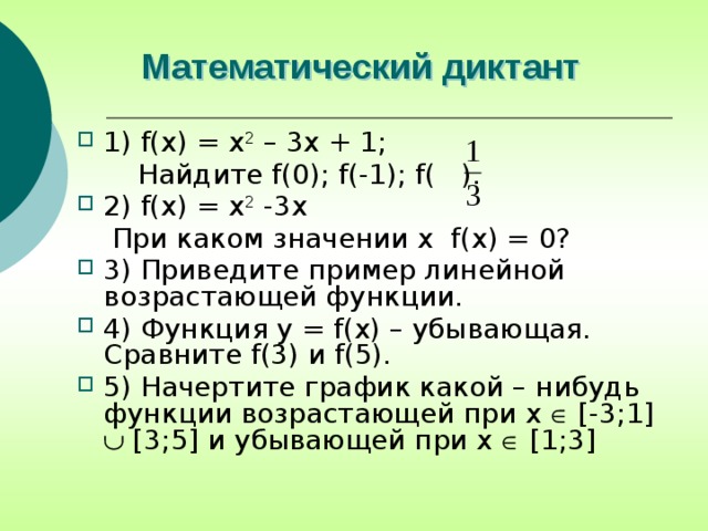 Математический диктант 1) f(x) = x 2 – 3x + 1;  Найдите f(0); f(-1); f( ). 2) f(x) = x 2 -3x  При каком значении x f(x) = 0? 3) Приведите пример линейной возрастающей функции. 4) Функция y = f(x) – убывающая. Сравните f(3) и f(5). 5) Начертите график какой – нибудь функции возрастающей при x  [-3;1]  [3;5] и убывающей при x  [1;3] 