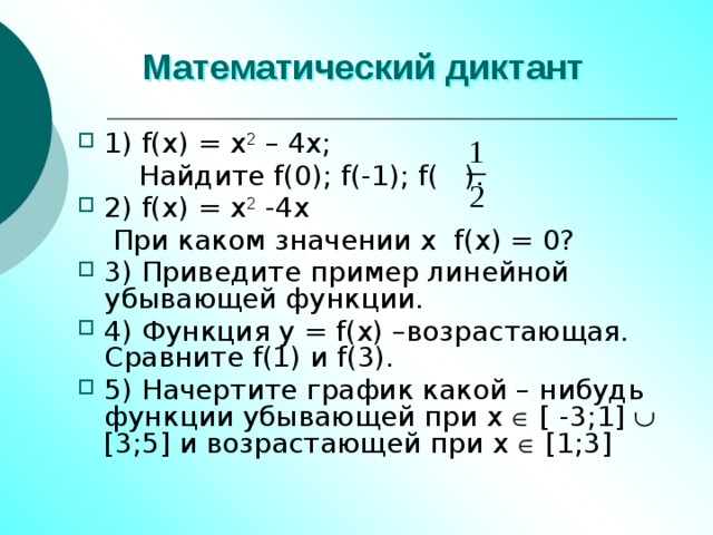 Математический диктант 1) f(x) = x 2 – 4x;  Найдите f(0); f(-1); f( ). 2) f(x) = x 2 -4x  При каком значении x f(x) = 0? 3) Приведите пример линейной убывающей функции. 4) Функция y = f(x) –возрастающая. Сравните f(1) и f(3). 5) Начертите график какой – нибудь функции убывающей при x  [ -3;1]  [3;5] и возрастающей при x  [1;3] 
