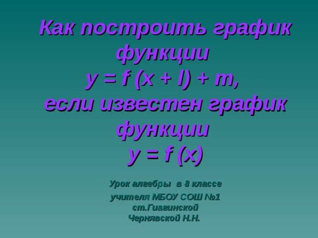 Как построить график функции  у = f (х + l ) + m ,  если известен график функции  у = f  ( х)  Урок алгебры  в 8 классе  учителя МБОУ СОШ №1  ст.Гиагинской  Чернявской Н.Н.  