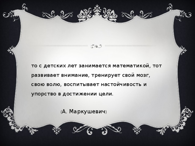 Кто с детских лет занимается математикой, тот развивает внимание, тренирует свой мозг, свою волю, воспитывает настойчивость и упорство в достижении цели.  ( А. Маркушевич ) 