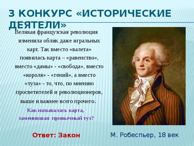 3 Конкурс «Исторические деятели» М. Робеспьер, 18 век Великая французская революция изменила облик даже игральных карт. Так вместо «валета» появилась карта – «равенство», вместо «дамы» - «свобода», вместо «короля» - «гений», а вместо «туза» - то, что, по мнению просветителей и революционеров, выше и важнее всего прочего .  Как называлась карта, заменившая привычный туз? Ответ: Закон 