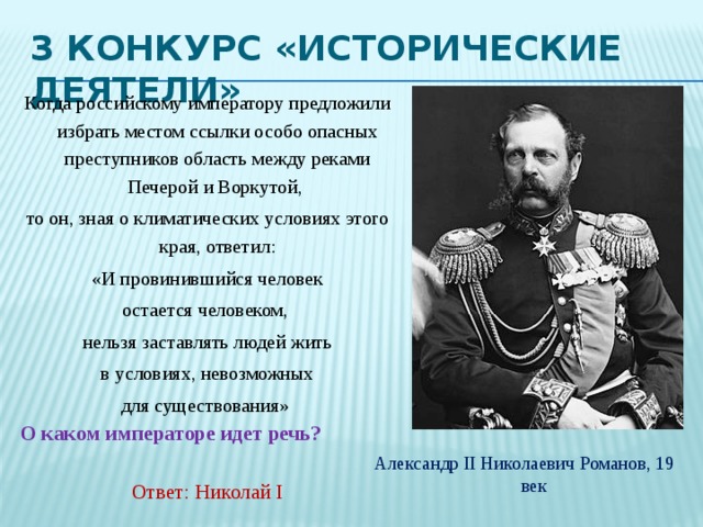 3 Конкурс «Исторические деятели» Когда российскому императору предложили избрать местом ссылки особо опасных преступников область между реками Печерой и Воркутой, то он, зная о климатических условиях этого края, ответил:  «И провинившийся человек остается человеком, нельзя заставлять людей жить  в условиях, невозможных для существования» О каком императоре идет речь?    Ответ: Николай I Александр II Николаевич Романов, 19 век 