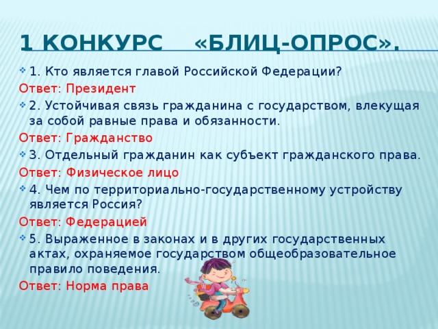 1 конкурс «Блиц-опрос». 1.​ Кто является главой Российской Федерации? Ответ: Президент 2. Устойчивая связь гражданина с государством, влекущая за собой равные права и обязанности. Ответ: Гражданство 3.​ Отдельный гражданин как субъект гражданского права. Ответ:  Физическое лицо 4. Чем по территориально-государственному устройству является Россия? Ответ: Федерацией 5. Выраженное в законах и в других государственных актах, охраняемое государством общеобразовательное правило поведения. Ответ: Норма права 