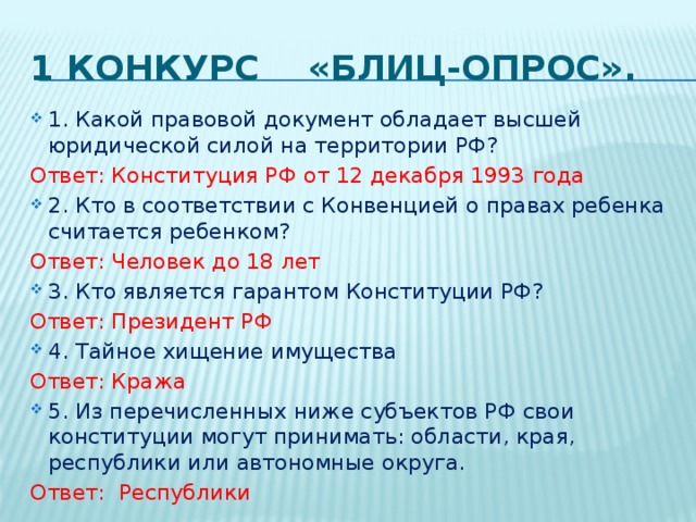 1 конкурс «Блиц-опрос». 1. Какой правовой документ обладает высшей юридической силой на территории РФ? Ответ: Конституция РФ от 12 декабря 1993 года 2. Кто в соответствии с Конвенцией о правах ребенка считается ребенком? Ответ: Человек до 18 лет 3. Кто является гарантом Конституции РФ?  Ответ: Президент РФ 4. Тайное хищение имущества Ответ: Кража 5. Из перечисленных ниже субъектов РФ свои конституции могут принимать: области, края, республики или автономные округа. Ответ: Республики 