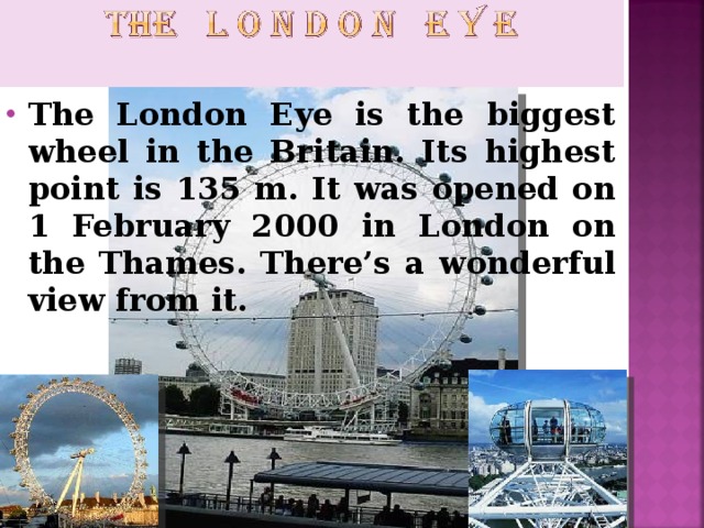 The London Eye is the biggest wheel in the Britain. Its highest point is 135 m. It was opened on 1 February 2000 in London on the Thames. There’s a wonderful view from it.