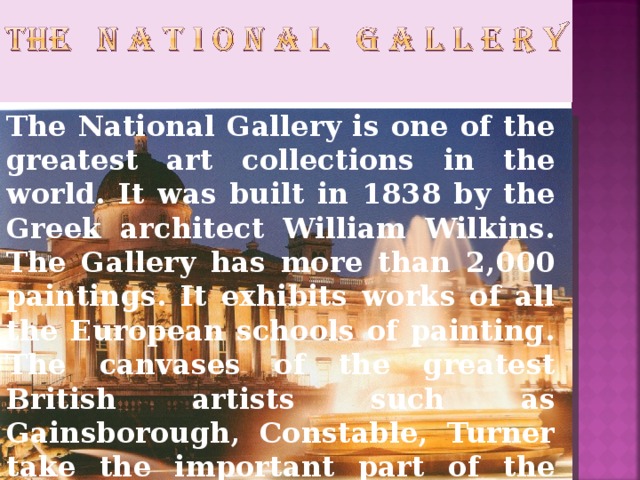 The National Gallery is one of the greatest art collections in the world. It was built in 1838 by the Greek architect William Wilkins. The Gallery has more than 2,000 paintings. It exhibits works of all the European schools of painting.  The canvases of the greatest British artists such as Gainsborough, Constable, Turner take the important part of the exhibition