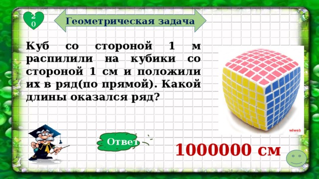 Геометрическая задача 20 Куб со стороной 1 м распилили на кубики со стороной 1 см и положили их в ряд(по прямой). Какой длины оказался ряд? Ответ 1000000 см   