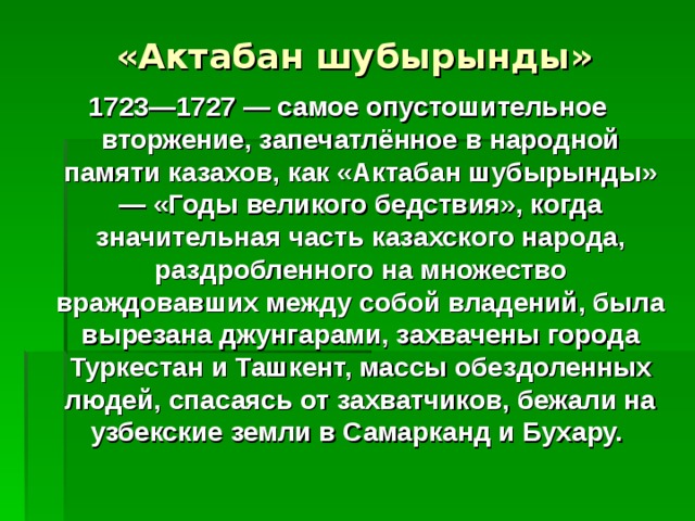 «Актабан шубырынды» 1723—1727 — самое опустошительное вторжение, запечатлённое в народной памяти казахов, как «Актабан шубырынды» — «Годы великого бедствия», когда значительная часть казахского народа, раздробленного на множество враждовавших между собой владений, была вырезана джунгарами, захвачены города Туркестан и Ташкент, массы обездоленных людей, спасаясь от захватчиков, бежали на узбекские земли в Самарканд и Бухару. 