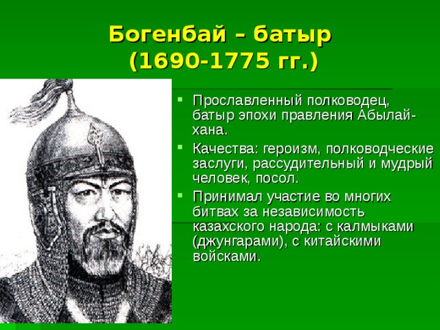 Богенбай – батыр  (1690-1775 гг.) Прославленный полководец, батыр эпохи правления Абылай- хана. Качества: героизм, полководческие заслуги, рассудительный и мудрый человек, посол. Принимал участие во многих битвах за независимость казахского народа: с калмыками (джунгарами), с китайскими войсками. 