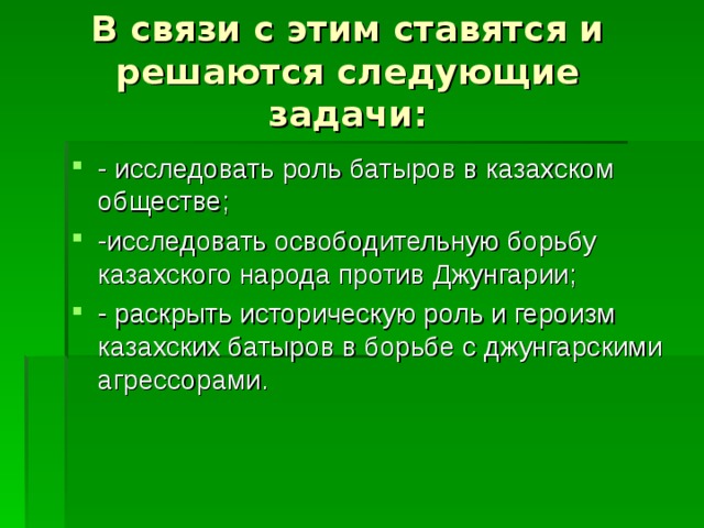 В связи с этим ставятся и решаются следующие задачи: - исследовать роль батыров в казахском обществе; -исследовать освободительную борьбу казахского народа против Джунгарии; - раскрыть историческую роль и героизм казахских батыров в борьбе с джунгарскими агрессорами. 