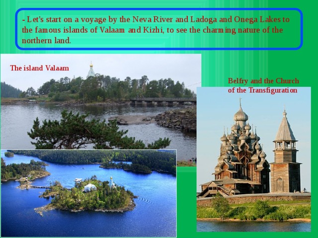 - Let's start on a voyage by the Neva River and Ladoga and Onega Lakes to the famous islands of Valaam and Kizhi, to see the charming nature of the northern land. The island Valaam Belfry and the Church of the Transfiguration 