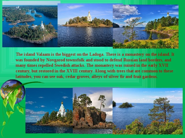 The island Valaam is the biggest on the Ladoga. There is a monastery on the island. It was founded by Novgorod townsfolk and stood to defend Russian land borders, and many times repelled Swedish attacks. The monastery was ruined in the early XVII century, but restored in the XVIII century. Along with trees that are common to these latitudes, you can see oak, cedar groves, alleys of silver fir and fruit gardens. 