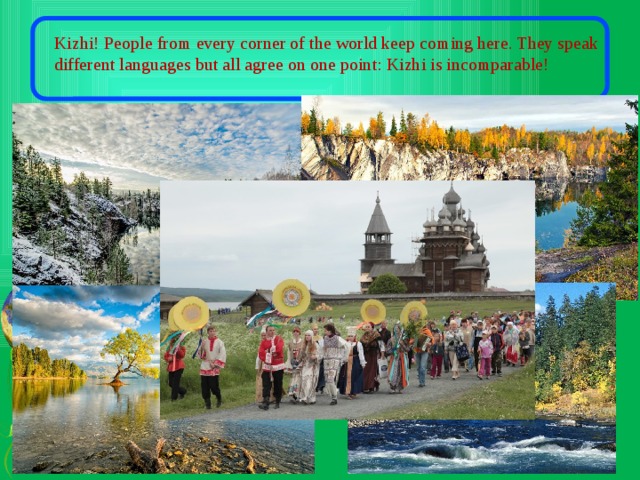 Kizhi! People from every corner of the world keep coming here. They speak different languages but all agree on one point: Kizhi is incomparable! 