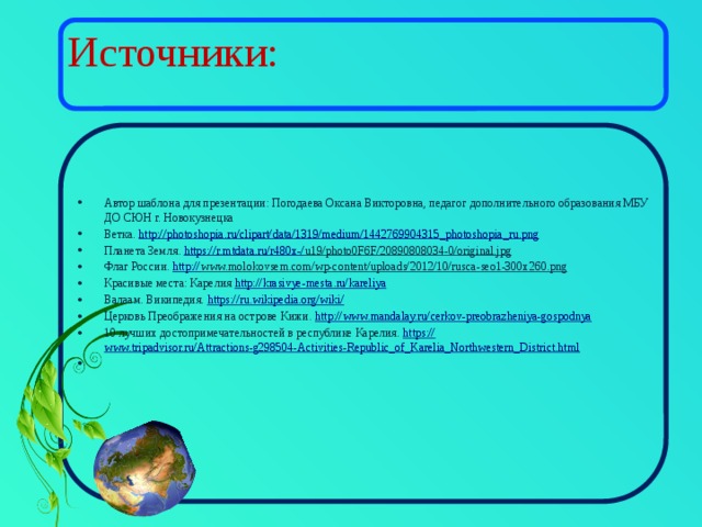 Источники: Автор шаблона для презентации: Погодаева Оксана Викторовна, педагог дополнительного образования МБУ ДО СЮН г. Новокузнецка Ветка. http://photoshopia.ru/clipart/data/1319/medium/1442769904315_photoshopia_ru.png  Планета Земля. https://r.mtdata.ru/r480x-/ u19/photo0F6F/20890808034-0/original.jpg  Флаг России. http:// www.molokovsem.com/wp-content/uploads/2012/10/rusca-seo1-300x260.png  Красивые места: Карелия http :// krasivye-mesta.ru/kareliya Валаам. Википедия. https://ru.wikipedia.org/wiki / Церковь Преображения на острове Кижи. http:// www.mandalay.ru/cerkov-preobrazheniya-gospodnya 10 лучших достопримечательностей в республике Карелия. https:// www.tripadvisor.ru/Attractions-g298504-Activities-Republic_of_Karelia_Northwestern_District.html 