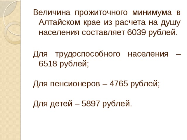 Величина прожиточного минимума в Алтайском крае из расчета на душу населения составляет 6039 рублей. Для трудоспособного населения – 6518 рублей; Для пенсионеров – 4765 рублей; Для детей – 5897 рублей. 
