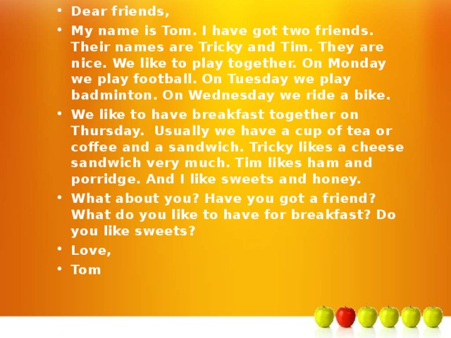 Dear friends, My name is Tom. I have got two friends. Their names are Tricky and Tim. They are nice. We like to play together. On Monday we play football. On Tuesday we play badminton. On Wednesday we ride a bike. We like to have breakfast together on Thursday. Usually we have a cup of tea or coffee and a sandwich. Tricky likes a cheese sandwich very much. Tim likes ham and porridge. And I like sweets and honey. What about you? Have you got a friend? What do you like to have for breakfast? Do you like sweets? Love, Tom 