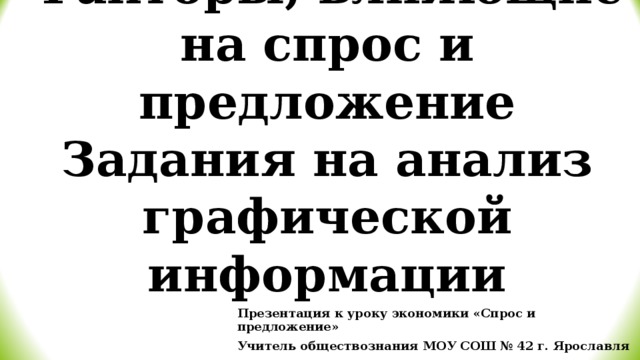 Готовимся к ЕГЭ по обществознанию  Факторы, влияющие на спрос и предложение  Задания на анализ графической информации Презентация к уроку экономики «Спрос и предложение» Учитель обществознания МОУ СОШ № 42 г. Ярославля Ковина Е.Н. 