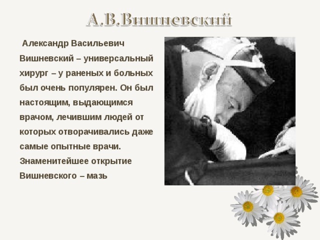   Александр Васильевич Вишневский – универсальный хирург – у раненых и больных был очень популярен. Он был настоящим, выдающимся врачом, лечившим людей от которых отворачивались даже самые опытные врачи. Знаменитейшее открытие Вишневского – мазь 