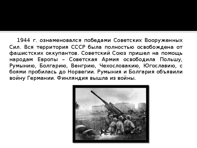  1944 г. ознаменовался победами Советских Вооруженных Сил. Вся территория СССР была полностью освобождена от фашистских оккупантов. Советский Союз пришел на помощь народам Европы – Советская Армия освободила Польшу, Румынию, Болгарию, Венгрию, Чехословакию, Югославию, с боями пробилась до Норвегии. Румыния и Болгария объявили войну Германии. Финляндия вышла из войны. 