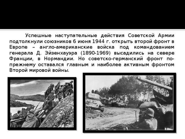  Успешные наступательные действия Советской Армии подтолкнули союзников 6 июня 1944 г. открыть второй фронт в Европе – англо-американские войска под командованием генерала Д. Эйзенхауэра (1890-1969) высадились на севере Франции, в Нормандии. Но советско-германский фронт по-прежнему оставался главным и наиболее активным фронтом Второй мировой войны. 
