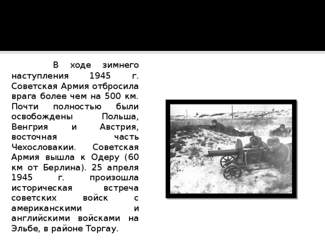  В ходе зимнего наступления 1945 г. Советская Армия отбросила врага более чем на 500 км. Почти полностью были освобождены Польша, Венгрия и Австрия, восточная часть Чехословакии. Советская Армия вышла к Одеру (60 км от Берлина). 25 апреля 1945 г. произошла историческая встреча советских войск с американскими и английскими войсками на Эльбе, в районе Торгау. 