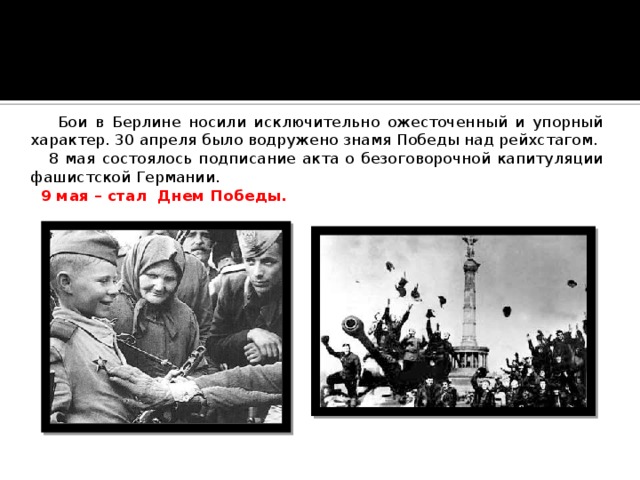  Бои в Берлине носили исключительно ожесточенный и упорный характер. 30 апреля было водружено знамя Победы над рейхстагом.  8 мая состоялось подписание акта о безоговорочной капитуляции фашистской Германии.  9 мая – стал Днем Победы. 