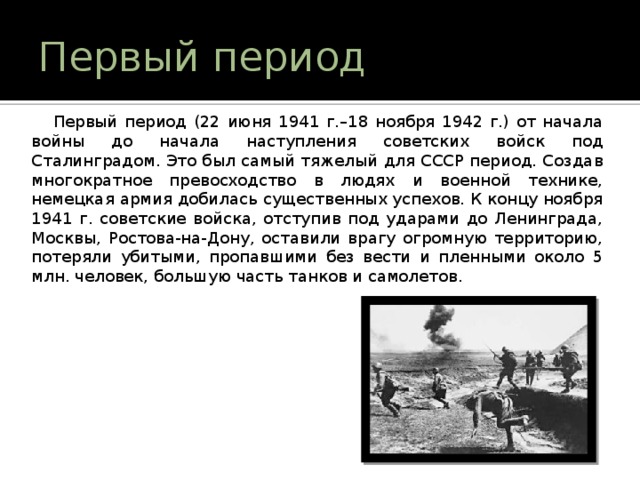 Первый период  Первый период (22 июня 1941 г.–18 ноября 1942 г.) от начала войны до начала наступления советских войск под Сталинградом. Это был самый тяжелый для СССР период. Создав многократное превосходство в людях и военной технике, немецкая армия добилась существенных успехов. К концу ноября 1941 г. советские войска, отступив под ударами до Ленинграда, Москвы, Ростова-на-Дону, оставили врагу огромную территорию, потеряли убитыми, пропавшими без вести и пленными около 5 млн. человек, большую часть танков и самолетов. 