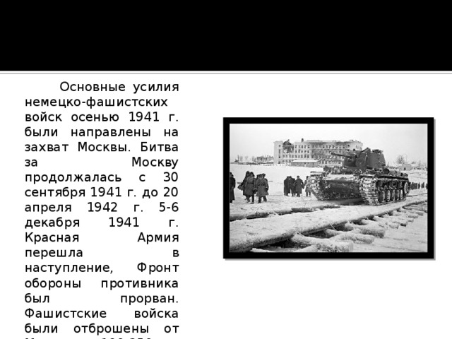  Основные усилия немецко-фашистских войск осенью 1941 г. были направлены на захват Москвы. Битва за Москву продолжалась с 30 сентября 1941 г. до 20 апреля 1942 г. 5-6 декабря 1941 г. Красная Армия перешла в наступление, Фронт обороны противника был прорван. Фашистские войска были отброшены от Москвы на 100-250 км. План захвата Москвы провалился, молниеносная война на востоке не состоялась. 