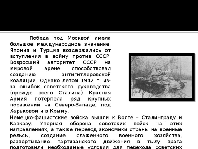  Победа под Москвой имела большое международное значение. Япония и Турция воздержались от вступления в войну против СССР. Возросший авторитет СССР на мировой арене способствовал созданию антигитлеровской коалиции. Однако летом 1942 г. из-за ошибок советского руководства (прежде всего Сталина) Красная Армия потерпела ряд крупных поражений на Северо-Западе, под Харьковом и в Крыму. Немецко-фашистские войска вышли к Волге – Сталинграду и Кавказу. Упорная оборона советских войск на этих направлениях, а также перевод экономики страны на военные рельсы, создание слаженного военного хозяйства, развертывание партизанского движения в тылу врага подготовили необходимые условия для перехода советских войск в наступление. 